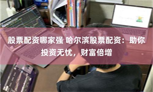 股票配资哪家强 哈尔滨股票配资：助你投资无忧，财富倍增