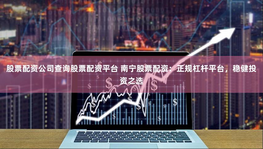 股票配资公司查询股票配资平台 南宁股票配资：正规杠杆平台，稳健投资之选
