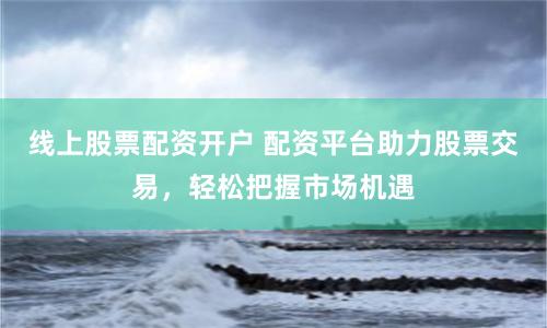 线上股票配资开户 配资平台助力股票交易，轻松把握市场机遇