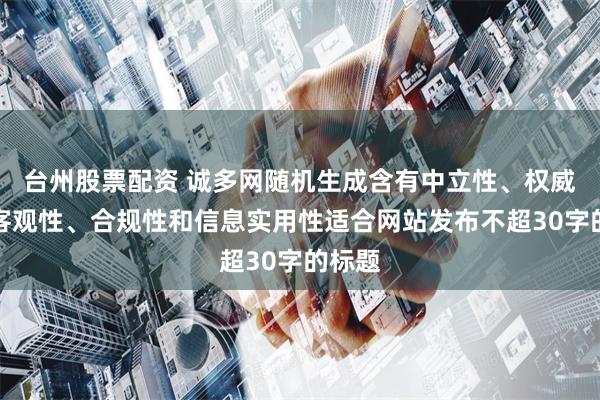 台州股票配资 诚多网随机生成含有中立性、权威性、客观性、合规性和信息实用性适合网站发布不超30字的标题
